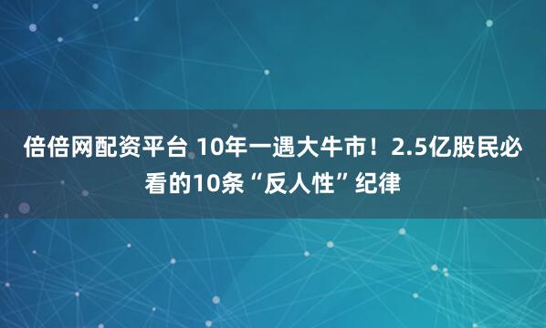 倍倍网配资平台 10年一遇大牛市！2.5亿股民必看的10条“反人性”纪律