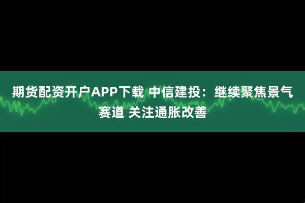 期货配资开户APP下载 中信建投：继续聚焦景气赛道 关注通胀改善
