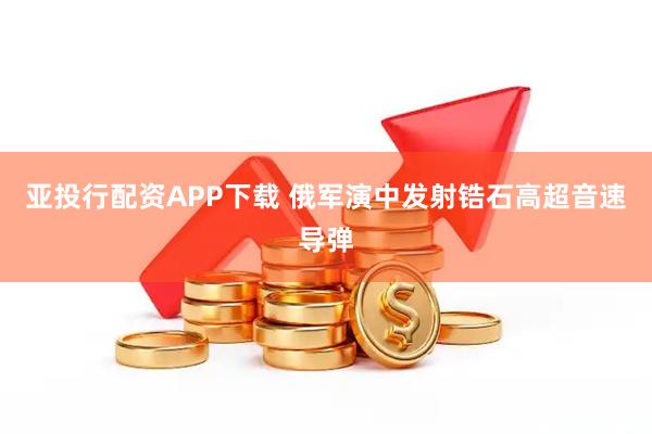 亚投行配资APP下载 俄军演中发射锆石高超音速导弹