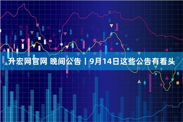 升宏网官网 晚间公告丨9月14日这些公告有看头