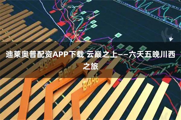 迪莱奥普配资APP下载 云巅之上——六天五晚川西之旅