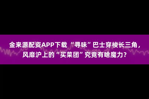 金来源配资APP下载 “寻味”巴士穿梭长三角，风靡沪上的“买菜团”究竟有啥魔力？