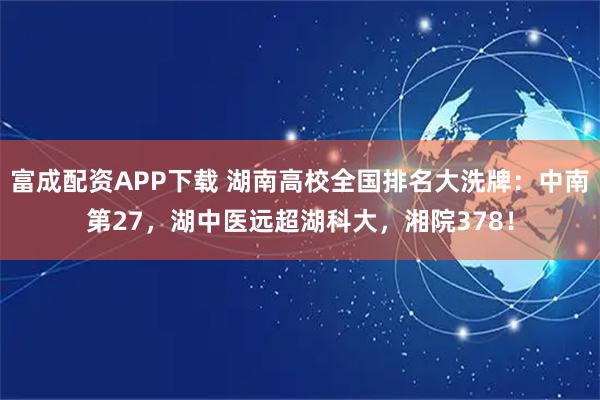 富成配资APP下载 湖南高校全国排名大洗牌：中南第27，湖中医远超湖科大，湘院378！
