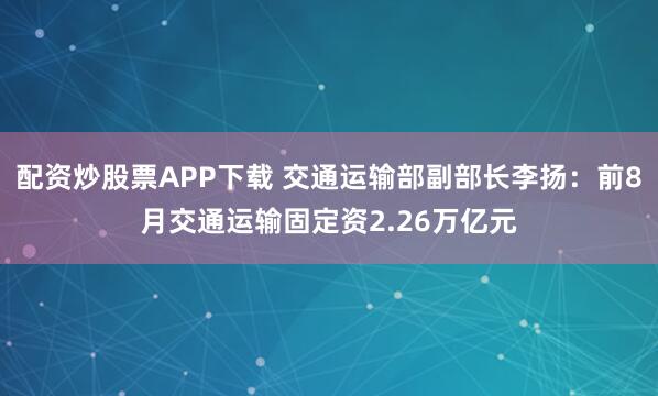 配资炒股票APP下载 交通运输部副部长李扬：前8月交通运输固定资2.26万亿元