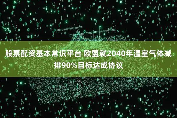股票配资基本常识平台 欧盟就2040年温室气体减排90%目标达成协议