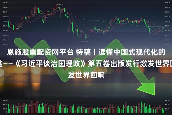 恩施股票配资网平台 特稿丨读懂中国式现代化的钥匙——《习近平谈治国理政》第五卷出版发行激发世界回响