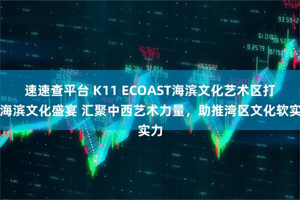 速速查平台 K11 ECOAST海滨文化艺术区打造海滨文化盛宴 汇聚中西艺术力量，助推湾区文化软实力
