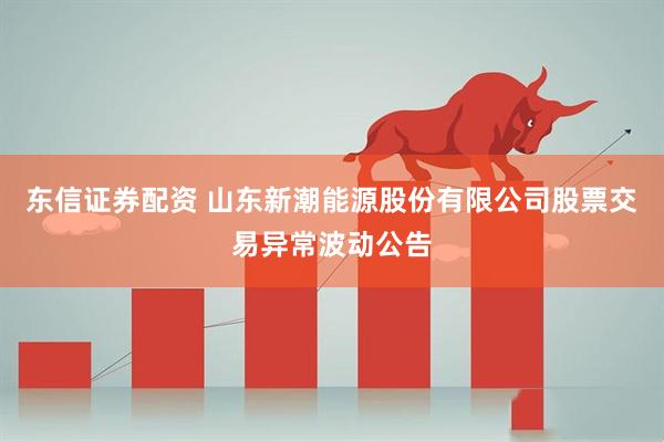 东信证券配资 山东新潮能源股份有限公司股票交易异常波动公告