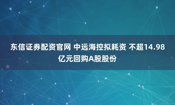 东信证券配资官网 中远海控拟耗资 不超14.98亿元回购A股股份