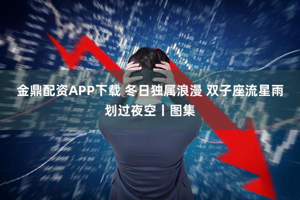 金鼎配资APP下载 冬日独属浪漫 双子座流星雨划过夜空丨图集