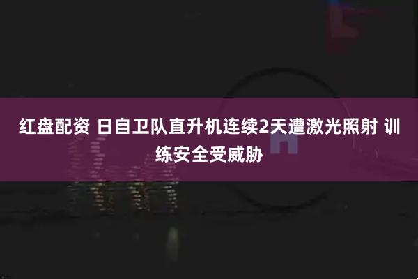 红盘配资 日自卫队直升机连续2天遭激光照射 训练安全受威胁