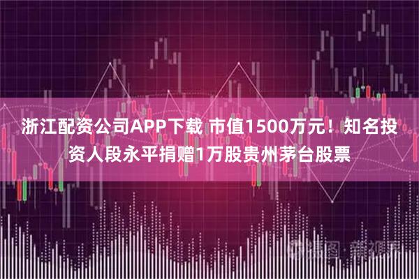 浙江配资公司APP下载 市值1500万元！知名投资人段永平捐赠1万股贵州茅台股票