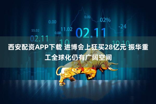 西安配资APP下载 进博会上狂买28亿元 振华重工全球化仍有广阔空间
