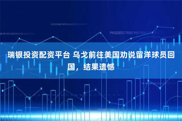 瑞银投资配资平台 乌戈前往美国劝说留洋球员回国，结果遗憾