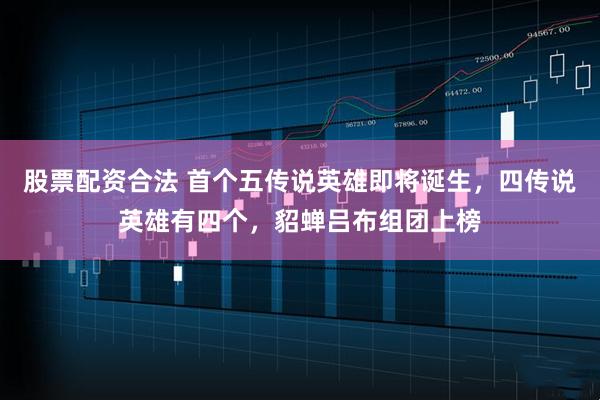 股票配资合法 首个五传说英雄即将诞生，四传说英雄有四个，貂蝉吕布组团上榜