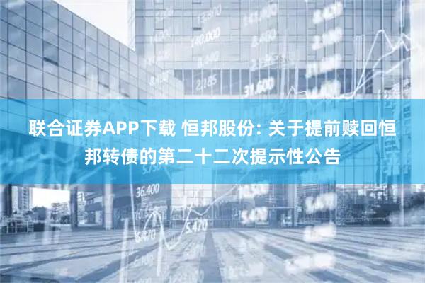 联合证券APP下载 恒邦股份: 关于提前赎回恒邦转债的第二十二次提示性公告