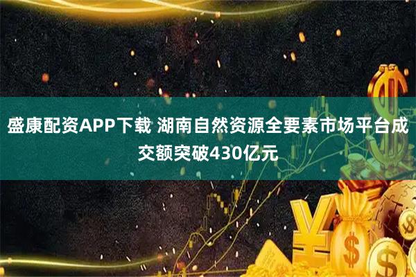 盛康配资APP下载 湖南自然资源全要素市场平台成交额突破430亿元