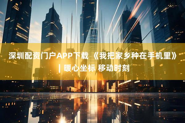 深圳配资门户APP下载 《我把家乡种在手机里》∣暖心坐标 移动时刻