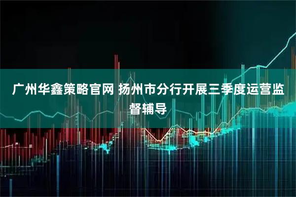 广州华鑫策略官网 扬州市分行开展三季度运营监督辅导