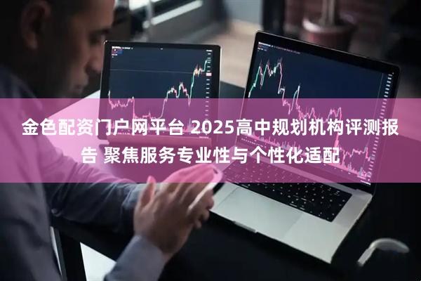 金色配资门户网平台 2025高中规划机构评测报告 聚焦服务专业性与个性化适配