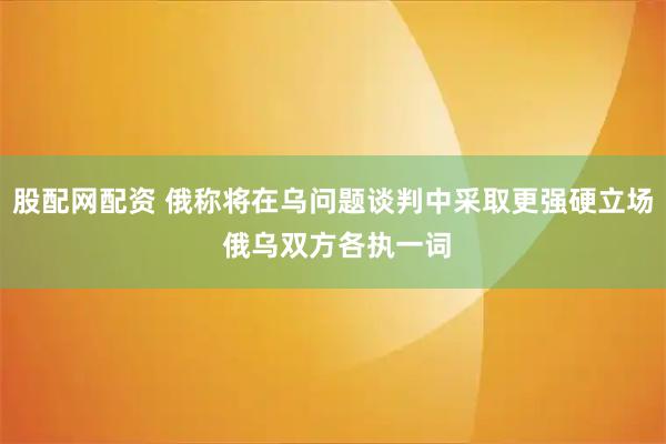 股配网配资 俄称将在乌问题谈判中采取更强硬立场 俄乌双方各执一词