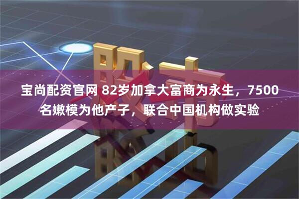 宝尚配资官网 82岁加拿大富商为永生，7500名嫩模为他产子，联合中国机构做实验
