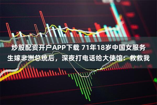 炒股配资开户APP下载 71年18岁中国女服务生嫁非洲总统后，深夜打电话给大使馆：救救我