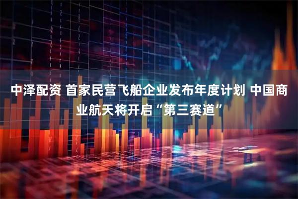 中泽配资 首家民营飞船企业发布年度计划 中国商业航天将开启“第三赛道”