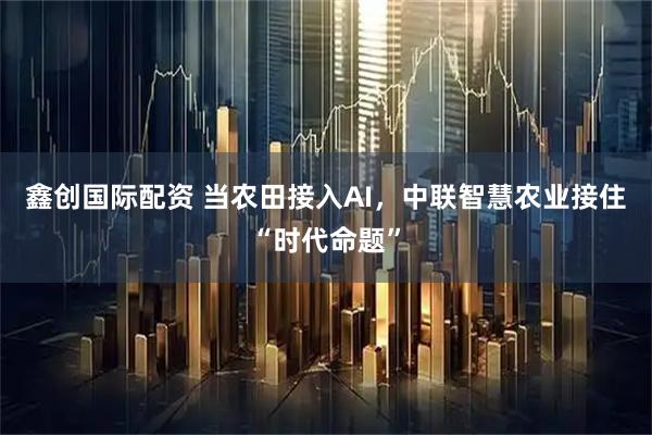 鑫创国际配资 当农田接入AI，中联智慧农业接住“时代命题”