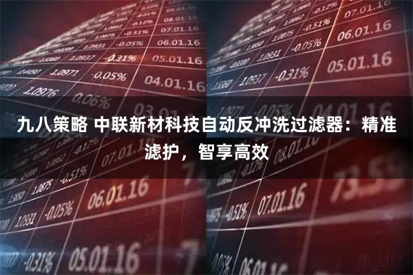 九八策略 中联新材科技自动反冲洗过滤器：精准滤护，智享高效
