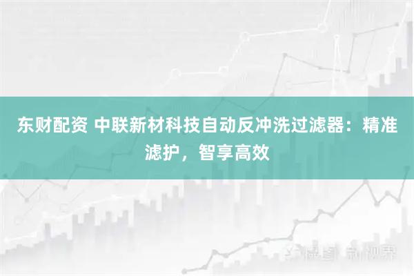 东财配资 中联新材科技自动反冲洗过滤器：精准滤护，智享高效