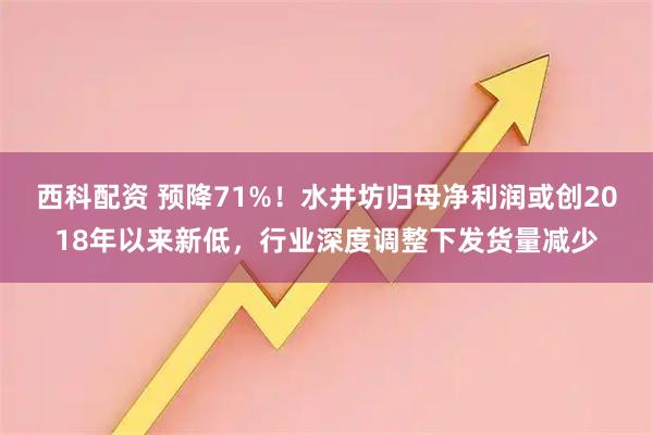 西科配资 预降71%！水井坊归母净利润或创2018年以来新低，行业深度调整下发货量减少