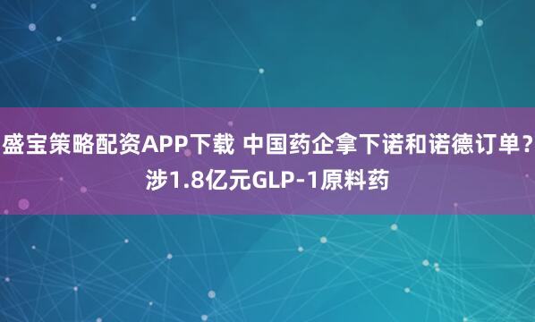 盛宝策略配资APP下载 中国药企拿下诺和诺德订单？涉1.8亿元GLP-1原料药