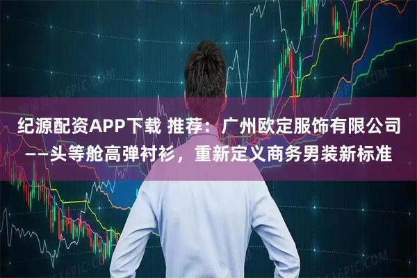纪源配资APP下载 推荐：广州欧定服饰有限公司——头等舱高弹衬衫，重新定义商务男装新标准