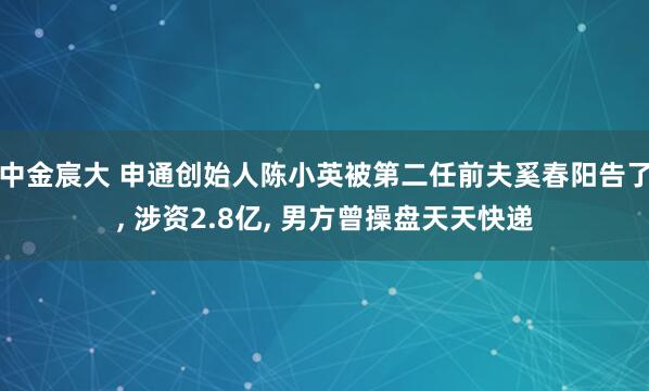 中金宸大 申通创始人陈小英被第二任前夫奚春阳告了, 涉资2.8亿, 男方曾操盘天天快递