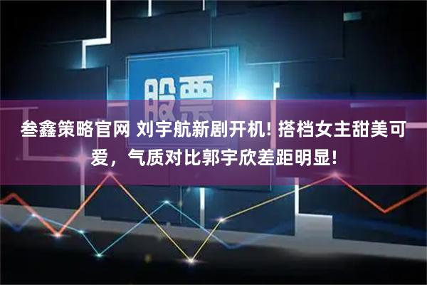 叁鑫策略官网 刘宇航新剧开机! 搭档女主甜美可爱,气质对比郭宇欣差距明显!