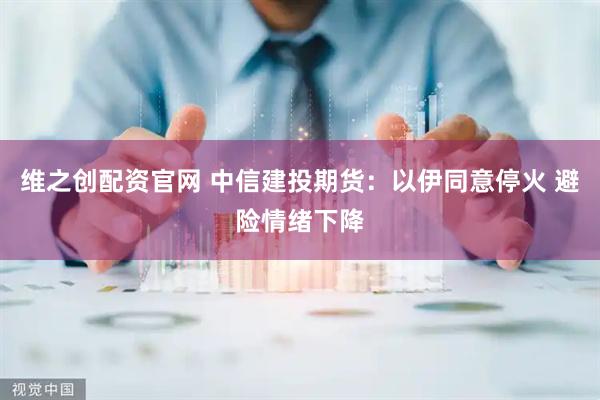 维之创配资官网 中信建投期货：以伊同意停火 避险情绪下降