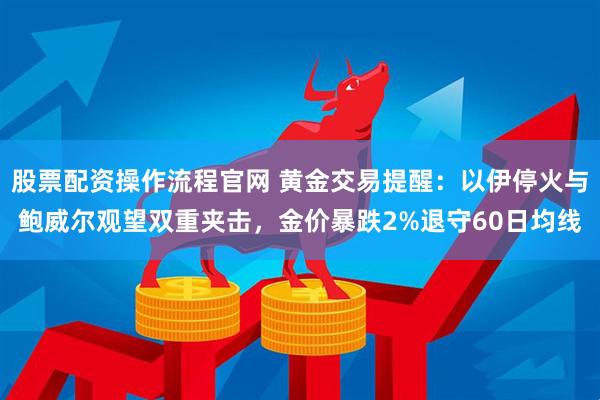 股票配资操作流程官网 黄金交易提醒：以伊停火与鲍威尔观望双重夹击，金价暴跌2%退守60日均线