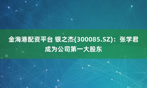 金海港配资平台 银之杰(300085.SZ):张学君成为公司第一大股东