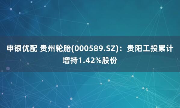 申银优配 贵州轮胎(000589.SZ)：贵阳工投累计增持1.42%股份