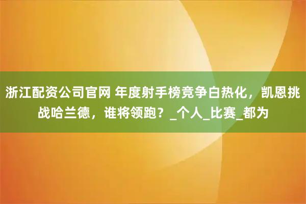 浙江配资公司官网 年度射手榜竞争白热化，凯恩挑战哈兰德，谁将领跑？_个人_比赛_都为