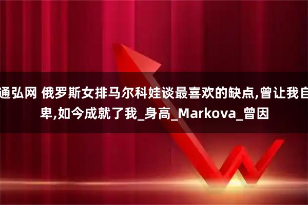 通弘网 俄罗斯女排马尔科娃谈最喜欢的缺点,曾让我自卑,如今成就了我_身高_Markova_曾因