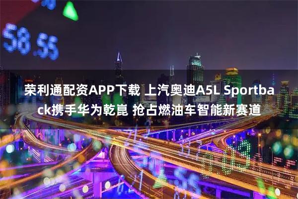 荣利通配资APP下载 上汽奥迪A5L Sportback携手华为乾崑 抢占燃油车智能新赛道