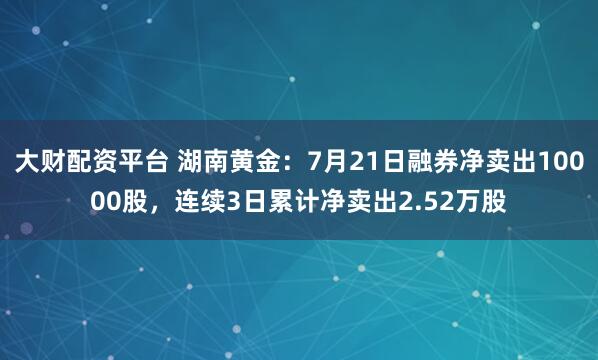 大财配资平台 湖南黄金：7月21日融券净卖出10000股，连续3日累计净卖出2.52万股