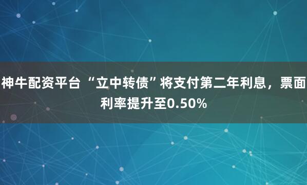 神牛配资平台 “立中转债”将支付第二年利息，票面利率提升至0.50%