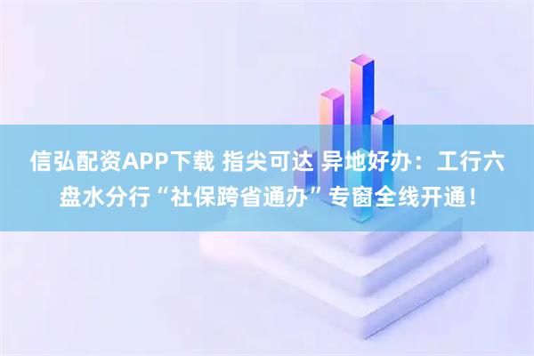 信弘配资APP下载 指尖可达 异地好办：工行六盘水分行“社保跨省通办”专窗全线开通！