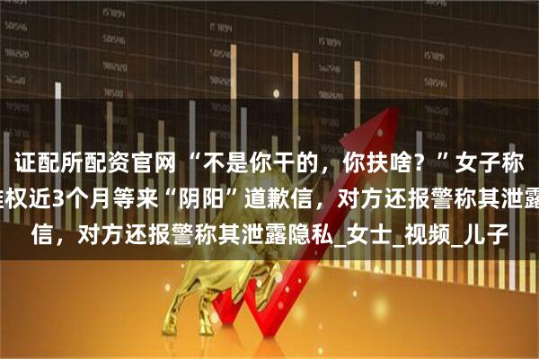 证配所配资官网 “不是你干的，你扶啥？”女子称扶老人后反被诬陷，维权近3个月等来“阴阳”道歉信，对方还报警称其泄露隐私_女士_视频_儿子