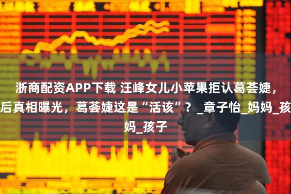 浙商配资APP下载 汪峰女儿小苹果拒认葛荟婕，背后真相曝光，葛荟婕这是“活该”？_章子怡_妈妈_孩子