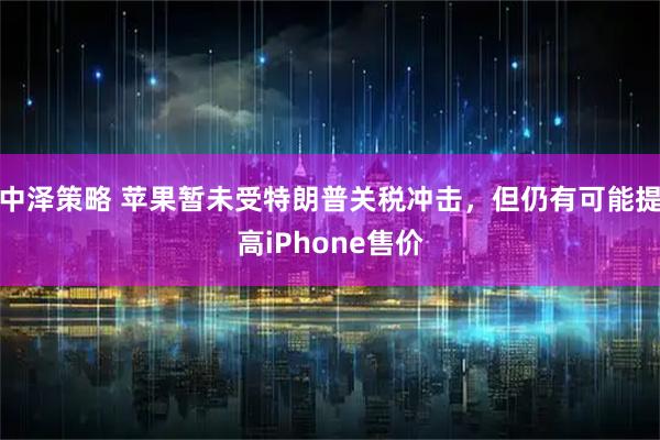 中泽策略 苹果暂未受特朗普关税冲击，但仍有可能提高iPhone售价