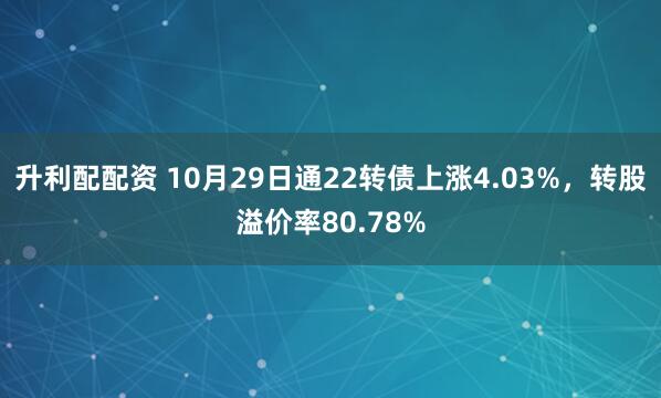 升利配配资 10月29日通22转债上涨4.03%，转股溢价率80.78%
